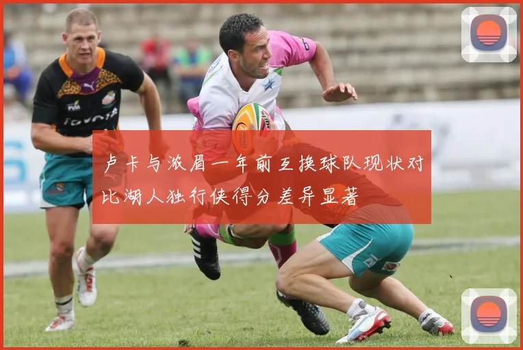 卢卡与浓眉一年前互换球队现状对比湖人独行侠得分差异显著