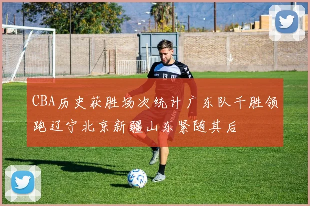 CBA历史获胜场次统计广东队千胜领跑辽宁北京新疆山东紧随其后