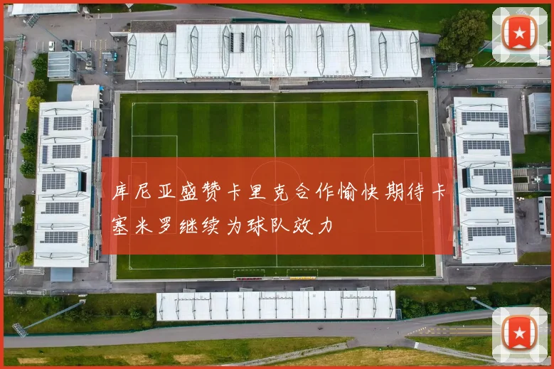库尼亚盛赞卡里克合作愉快期待卡塞米罗继续为球队效力