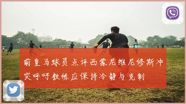 前皇马球员点评西蒙尼维尼修斯冲突呼吁教练应保持冷静与克制