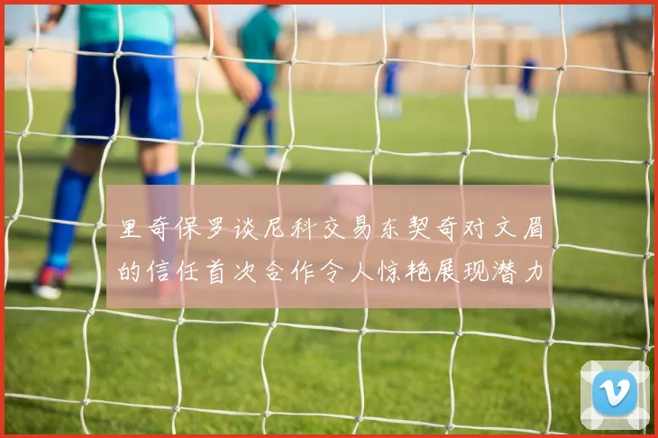 里奇保罗谈尼科交易东契奇对文眉的信任首次合作令人惊艳展现潜力