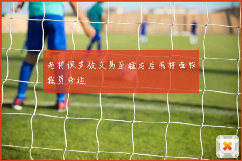 老将保罗被交易至猛龙后或将面临裁员命运