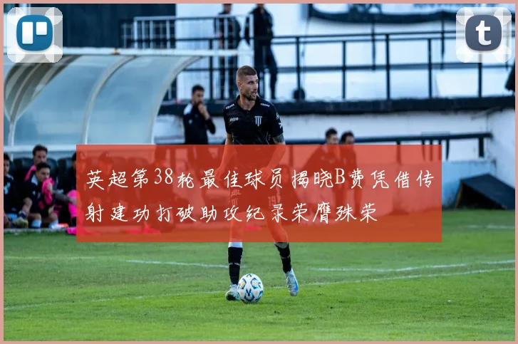英超第38轮最佳球员揭晓B费凭借传射建功打破助攻纪录荣膺殊荣
