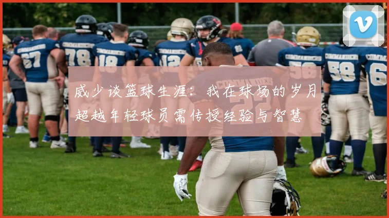 威少谈篮球生涯：我在球场的岁月超越年轻球员需传授经验与智慧