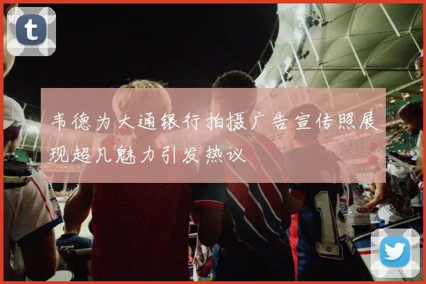 韦德为大通银行拍摄广告宣传照展现超凡魅力引发热议