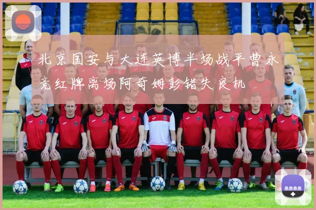北京国安与大连英博半场战平曹永竞红牌离场阿奇姆彭错失良机