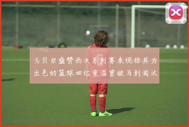 戈贝尔盛赞西决系列赛表现称其为出色的篮球回忆重温曾被马刺淘汰的经历