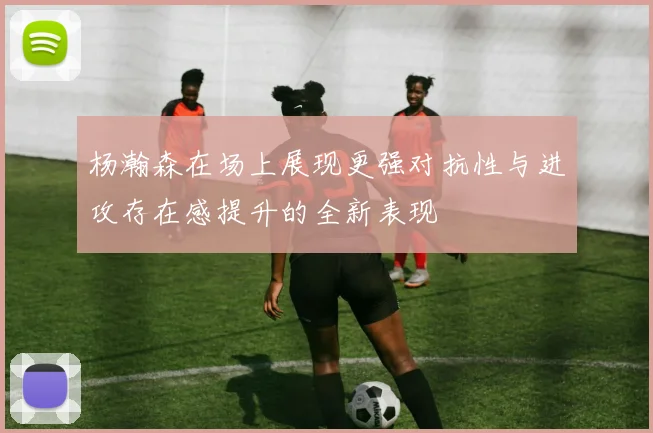 杨瀚森在场上展现更强对抗性与进攻存在感提升的全新表现