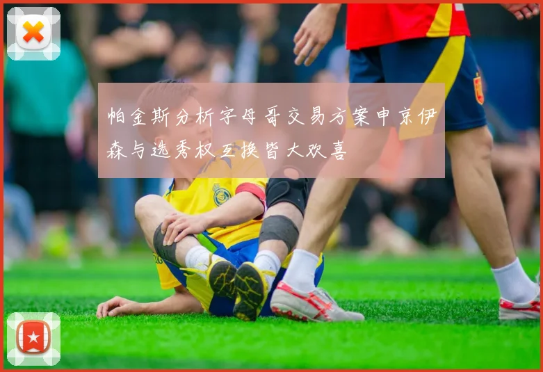帕金斯分析字母哥交易方案申京伊森与选秀权互换皆大欢喜