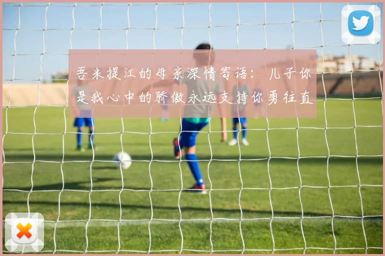 吾米提江的母亲深情寄语：儿子你是我心中的骄傲永远支持你勇往直前！