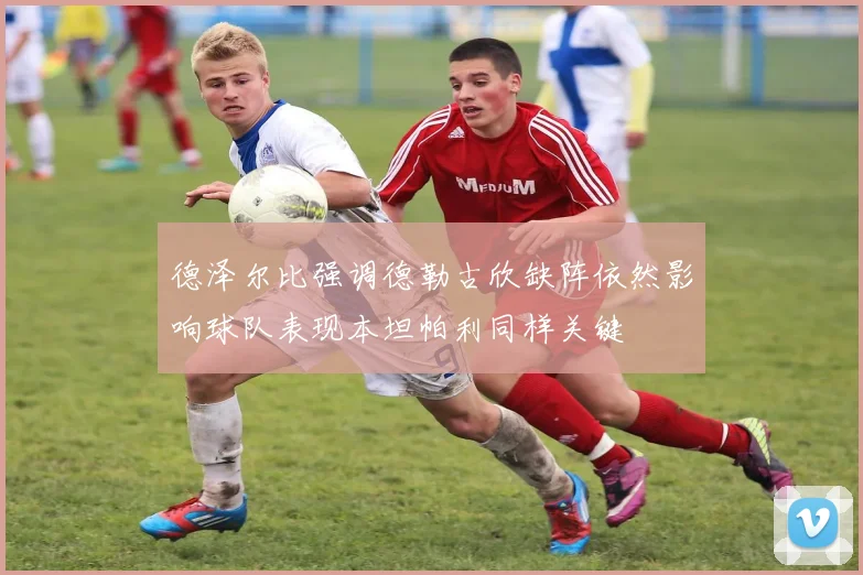 德泽尔比强调德勒古欣缺阵依然影响球队表现本坦帕利同样关键